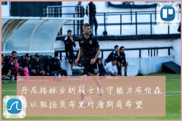丹尼格林分析骑士防守能力布伦森难以阻挡莫布里对唐斯有希望