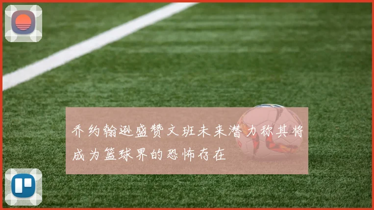 乔约翰逊盛赞文班未来潜力称其将成为篮球界的恐怖存在