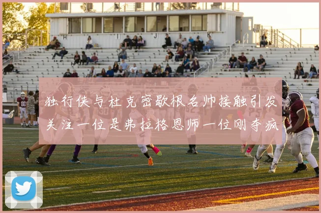 独行侠与杜克密歇根名帅接触引发关注一位是弗拉格恩师一位刚夺疯三