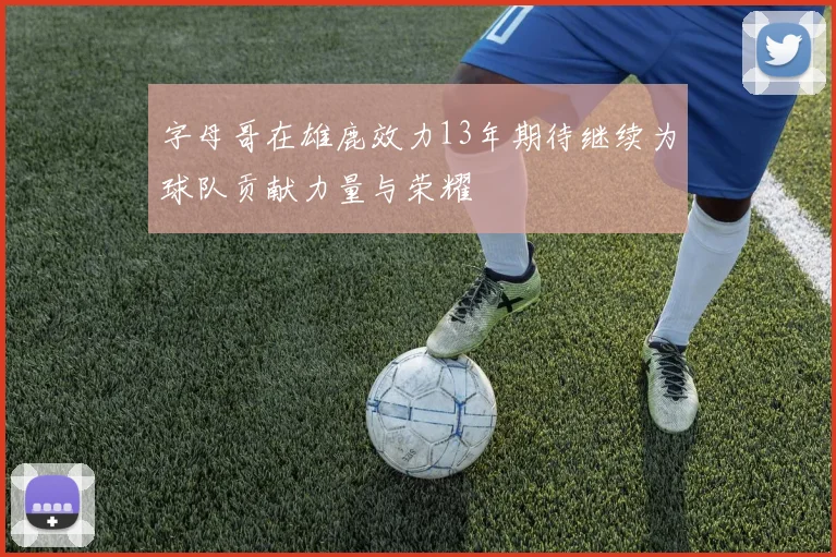 字母哥在雄鹿效力13年期待继续为球队贡献力量与荣耀