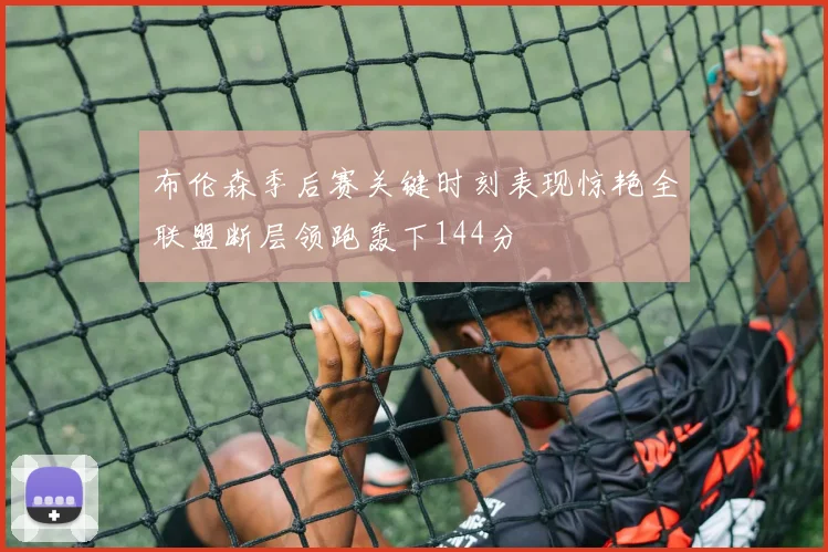 布伦森季后赛关键时刻表现惊艳全联盟断层领跑轰下144分